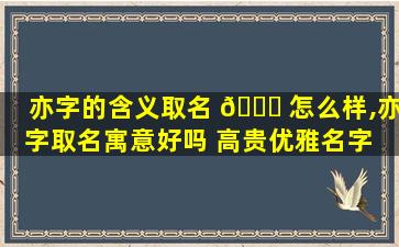 亦字的含义取名 🐞 怎么样,亦字取名寓意好吗 高贵优雅名字 🌲 大全